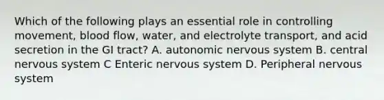 Which of the following plays an essential role in controlling movement, blood flow, water, and electrolyte transport, and acid secretion in the GI tract? A. autonomic nervous system B. central nervous system C Enteric nervous system D. Peripheral nervous system