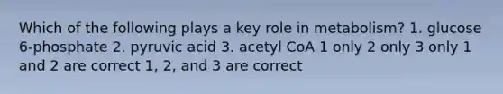 Which of the following plays a key role in metabolism? 1. glucose 6-phosphate 2. pyruvic acid 3. acetyl CoA 1 only 2 only 3 only 1 and 2 are correct 1, 2, and 3 are correct