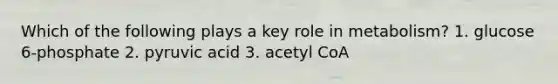 Which of the following plays a key role in metabolism? 1. glucose 6-phosphate 2. pyruvic acid 3. acetyl CoA