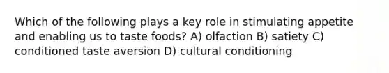 Which of the following plays a key role in stimulating appetite and enabling us to taste foods? A) olfaction B) satiety C) conditioned taste aversion D) cultural conditioning