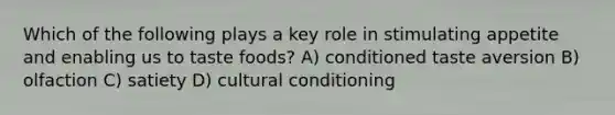 Which of the following plays a key role in stimulating appetite and enabling us to taste foods? A) conditioned taste aversion B) olfaction C) satiety D) cultural conditioning