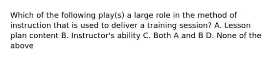 Which of the following play(s) a large role in the method of instruction that is used to deliver a training session? A. Lesson plan content B. Instructor's ability C. Both A and B D. None of the above