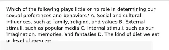 Which of the following plays little or no role in determining our sexual preferences and behaviors? A. Social and cultural influences, such as family, religion, and values B. External stimuli, such as popular media C. Internal stimuli, such as our imagination, memories, and fantasies D. The kind of diet we eat or level of exercise