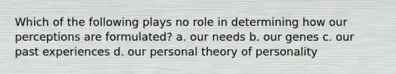 Which of the following plays no role in determining how our perceptions are formulated? a. our needs b. our genes c. our past experiences d. our personal theory of personality