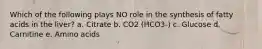 Which of the following plays NO role in the synthesis of fatty acids in the liver? a. Citrate b. CO2 (HCO3-) c. Glucose d. Carnitine e. Amino acids