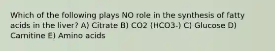 Which of the following plays NO role in the synthesis of fatty acids in the liver? A) Citrate B) CO2 (HCO3-) C) Glucose D) Carnitine E) <a href='https://www.questionai.com/knowledge/k9gb720LCl-amino-acids' class='anchor-knowledge'>amino acids</a>