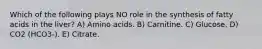 Which of the following plays NO role in the synthesis of fatty acids in the liver? A) Amino acids. B) Carnitine. C) Glucose. D) CO2 (HCO3-). E) Citrate.