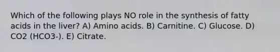 Which of the following plays NO role in the synthesis of fatty acids in the liver? A) Amino acids. B) Carnitine. C) Glucose. D) CO2 (HCO3-). E) Citrate.