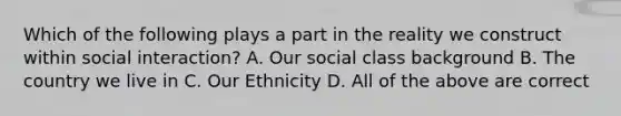 Which of the following plays a part in the reality we construct within social interaction? A. Our social class background B. The country we live in C. Our Ethnicity D. All of the above are correct