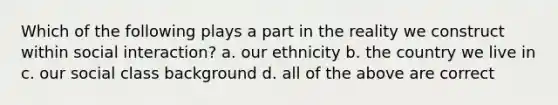 Which of the following plays a part in the reality we construct within social interaction? a. our ethnicity b. the country we live in c. our social class background d. all of the above are correct