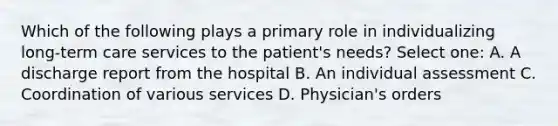 Which of the following plays a primary role in individualizing long-term care services to the patient's needs? Select one: A. A discharge report from the hospital B. An individual assessment C. Coordination of various services D. Physician's orders