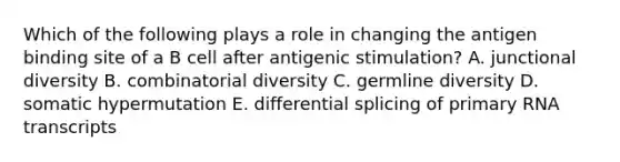 Which of the following plays a role in changing the antigen binding site of a B cell after antigenic stimulation? A. junctional diversity B. combinatorial diversity C. germline diversity D. somatic hypermutation E. differential splicing of primary RNA transcripts