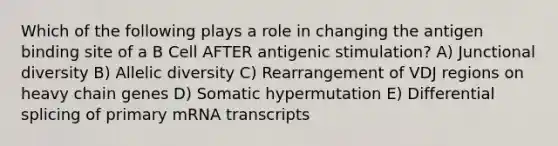 Which of the following plays a role in changing the antigen binding site of a B Cell AFTER antigenic stimulation? A) Junctional diversity B) Allelic diversity C) Rearrangement of VDJ regions on heavy chain genes D) Somatic hypermutation E) Differential splicing of primary mRNA transcripts