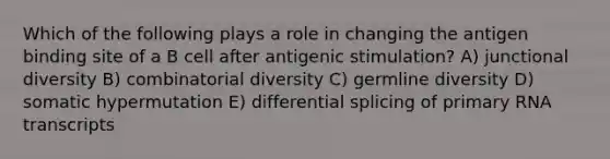 Which of the following plays a role in changing the antigen binding site of a B cell after antigenic stimulation? A) junctional diversity B) combinatorial diversity C) germline diversity D) somatic hypermutation E) differential splicing of primary RNA transcripts