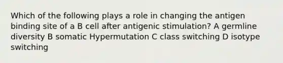 Which of the following plays a role in changing the antigen binding site of a B cell after antigenic stimulation? A germline diversity B somatic Hypermutation C class switching D isotype switching