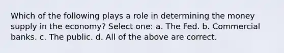 Which of the following plays a role in determining the money supply in the economy? Select one: a. The Fed. b. Commercial banks. c. The public. d. All of the above are correct.