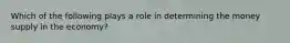 Which of the following plays a role in determining the money supply in the economy?