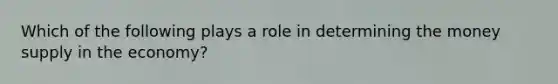 Which of the following plays a role in determining the money supply in the economy?