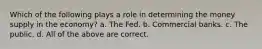 Which of the following plays a role in determining the money supply in the economy? a. The Fed. b. Commercial banks. c. The public. d. All of the above are correct.