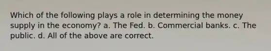 Which of the following plays a role in determining the money supply in the economy? a. The Fed. b. Commercial banks. c. The public. d. All of the above are correct.