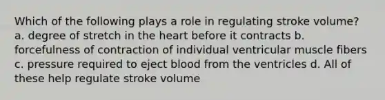 Which of the following plays a role in regulating stroke volume? a. degree of stretch in the heart before it contracts b. forcefulness of contraction of individual ventricular muscle fibers c. pressure required to eject blood from the ventricles d. All of these help regulate stroke volume