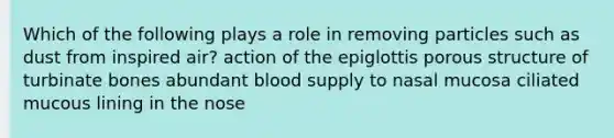 Which of the following plays a role in removing particles such as dust from inspired air? action of the epiglottis porous structure of turbinate bones abundant blood supply to nasal mucosa ciliated mucous lining in the nose