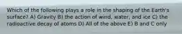 Which of the following plays a role in the shaping of the Earth's surface? A) Gravity B) the action of wind, water, and ice C) the radioactive decay of atoms D) All of the above E) B and C only