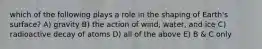 which of the following plays a role in the shaping of Earth's surface? A) gravity B) the action of wind, water, and ice C) radioactive decay of atoms D) all of the above E) B & C only