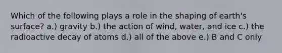Which of the following plays a role in the shaping of earth's surface? a.) gravity b.) the action of wind, water, and ice c.) the radioactive decay of atoms d.) all of the above e.) B and C only