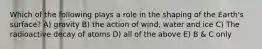 Which of the following plays a role in the shaping of the Earth's surface? A) gravity B) the action of wind, water and ice C) The radioactive decay of atoms D) all of the above E) B & C only
