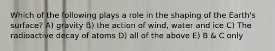 Which of the following plays a role in the shaping of the Earth's surface? A) gravity B) the action of wind, water and ice C) The radioactive decay of atoms D) all of the above E) B & C only