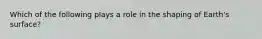 Which of the following plays a role in the shaping of Earth's surface?