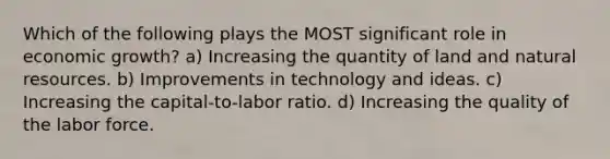 Which of the following plays the MOST significant role in economic growth? a) Increasing the quantity of land and natural resources. b) Improvements in technology and ideas. c) Increasing the capital-to-labor ratio. d) Increasing the quality of the labor force.