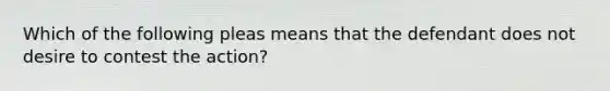 Which of the following pleas means that the defendant does not desire to contest the action?