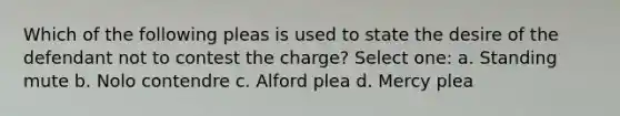 Which of the following pleas is used to state the desire of the defendant not to contest the charge? Select one: a. Standing mute b. Nolo contendre c. Alford plea d. Mercy plea