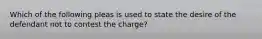 Which of the following pleas is used to state the desire of the defendant not to contest the charge?