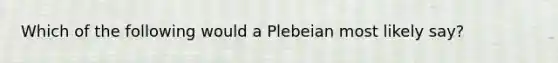 Which of the following would a Plebeian most likely say?