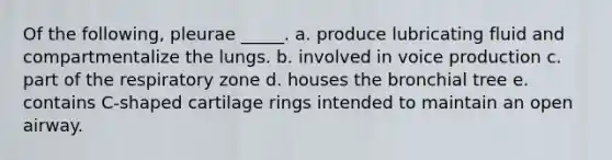 Of the following, pleurae _____. a. produce lubricating fluid and compartmentalize the lungs. b. involved in voice production c. part of the respiratory zone d. houses the bronchial tree e. contains C-shaped cartilage rings intended to maintain an open airway.