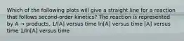 Which of the following plots will give a straight line for a reaction that follows second-order kinetics? The reaction is represented by A → products. 1/[A] versus time ln[A] versus time [A] versus time 1/ln[A] versus time