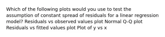 Which of the following plots would you use to test the assumption of constant spread of residuals for a linear regression model? Residuals vs observed values plot Normal Q-Q plot Residuals vs fitted values plot Plot of y vs x