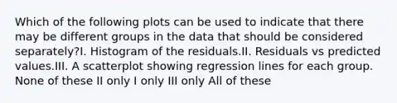 Which of the following plots can be used to indicate that there may be different groups in the data that should be considered separately?I. Histogram of the residuals.II. Residuals vs predicted values.III. A scatterplot showing regression lines for each group. None of these II only I only III only All of these