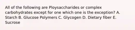 All of the following are Ploysaccharides or complex carbohydrates except for one which one is the exception? A. Starch B. Glucose Polymers C. Glycogen D. Dietary fiber E. Sucrose