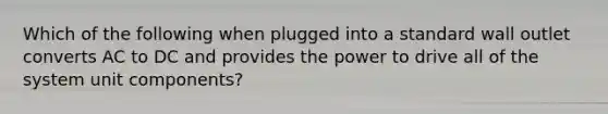 Which of the following when plugged into a standard wall outlet converts AC to DC and provides the power to drive all of the system unit components?