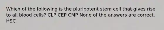 Which of the following is the pluripotent stem cell that gives rise to all blood cells? CLP CEP CMP None of the answers are correct. HSC