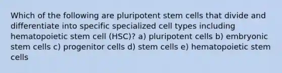 Which of the following are pluripotent stem cells that divide and differentiate into specific specialized cell types including hematopoietic stem cell (HSC)? a) pluripotent cells b) embryonic stem cells c) progenitor cells d) stem cells e) hematopoietic stem cells