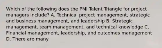 Which of the following does the PMI Talent Triangle for project managers include? A. Technical project management, strategic and business management, and leadership B. Strategic management, team management, and technical knowledge C. Financial management, leadership, and outcomes management D. There are many