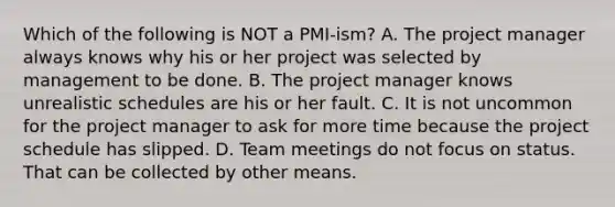 Which of the following is NOT a PMI-ism? A. The project manager always knows why his or her project was selected by management to be done. B. The project manager knows unrealistic schedules are his or her fault. C. It is not uncommon for the project manager to ask for more time because the project schedule has slipped. D. Team meetings do not focus on status. That can be collected by other means.