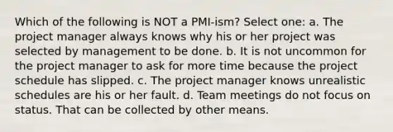 Which of the following is NOT a PMI-ism? Select one: a. The project manager always knows why his or her project was selected by management to be done. b. It is not uncommon for the project manager to ask for more time because the project schedule has slipped. c. The project manager knows unrealistic schedules are his or her fault. d. Team meetings do not focus on status. That can be collected by other means.