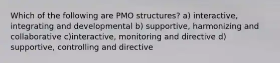 Which of the following are PMO structures? a) interactive, integrating and developmental b) supportive, harmonizing and collaborative c)interactive, monitoring and directive d) supportive, controlling and directive