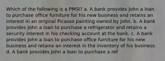 Which of the following is a PMSI? a. A bank provides John a loan to purchase office furniture for his new business and retains an interest in an original Picasso painting owned by John. b. A bank provides John a loan to purchase a refrigerator and retains a security interest in his checking account at the bank. c. A bank provides John a loan to purchase office furniture for his new business and retains an interest in the inventory of his business. d. A bank provides John a loan to purchase a ref